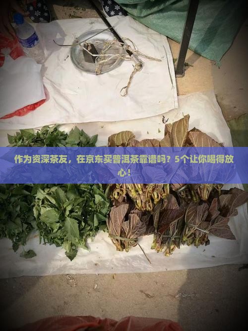 作为资深茶友，在京东买普洱茶靠谱吗？5个让你喝得放心！