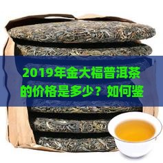 2019年金大福普洱茶的价格是多少？如何鉴别其真伪？值得购买吗？