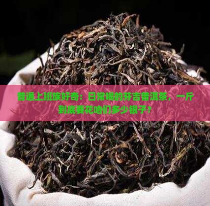 普通上班族好奇：日常喝的芬吉普洱茶，一斤到底要花咱们多少银子？