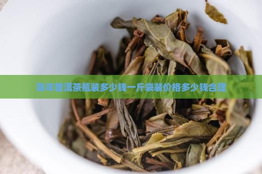 陈年普洱茶瓶装多少钱一斤袋装价格多少钱合理