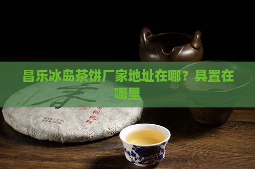 昌乐冰岛茶饼厂家地址在哪？具置在哪里