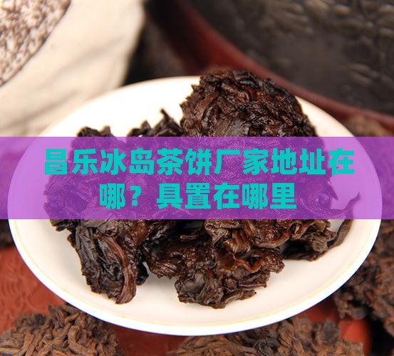 昌乐冰岛茶饼厂家地址在哪？具置在哪里