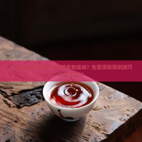 老普洱茶能否通过蒸制焕发新滋味？生普洱茶蒸制技巧与痛点解析