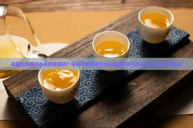 早晨饮用茶叶水真的健康吗？探究早起喝茶叶水对健康的利与弊及现代生活习惯影响