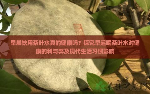 早晨饮用茶叶水真的健康吗？探究早起喝茶叶水对健康的利与弊及现代生活习惯影响