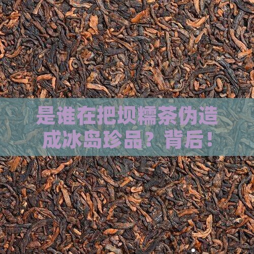 是谁在把坝糯茶伪造成冰岛珍品？背后！