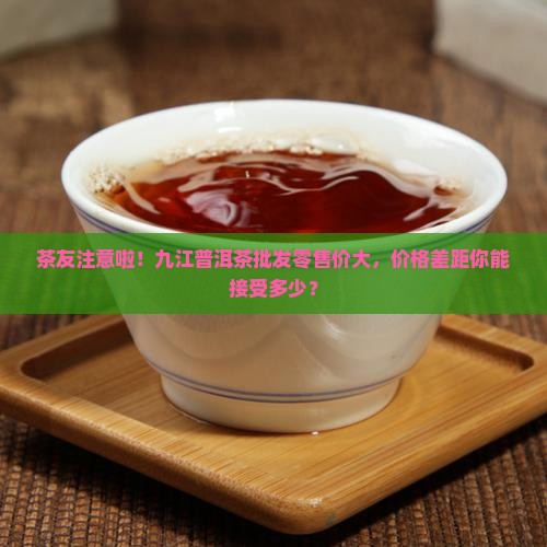 茶友注意啦！九江普洱茶批发零售价大，价格差距你能接受多少？