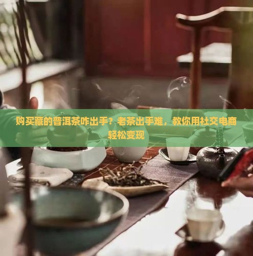 购买藏的普洱茶咋出手？老茶出手难，教你用社交电商轻松变现