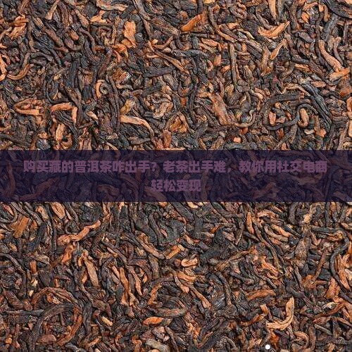 购买藏的普洱茶咋出手？老茶出手难，教你用社交电商轻松变现