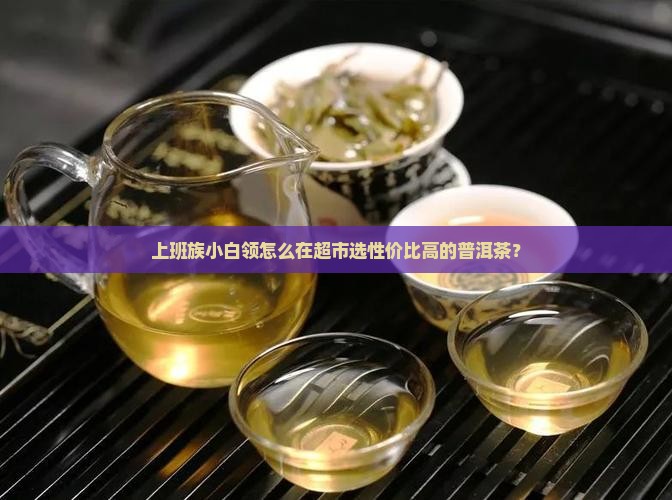 上班族小白领怎么在超市选性价比高的普洱茶？