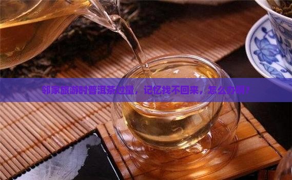 邻家旅游时普洱茶过量，记忆找不回来，怎么办啊？