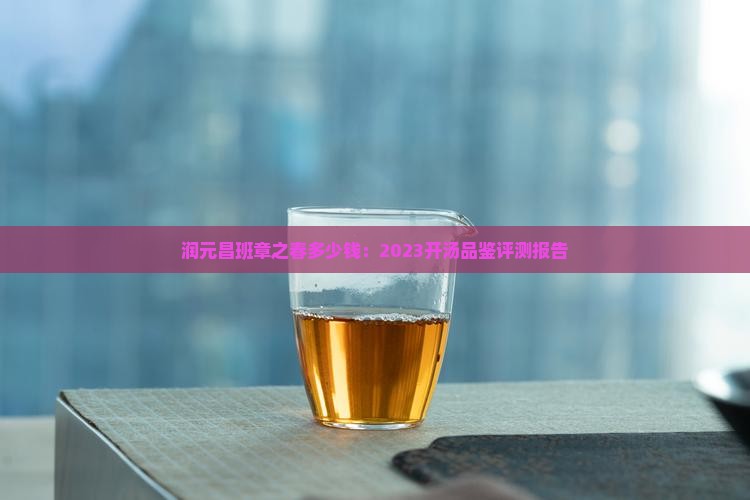 润元昌班章之春多少钱：2023开汤品鉴评测报告