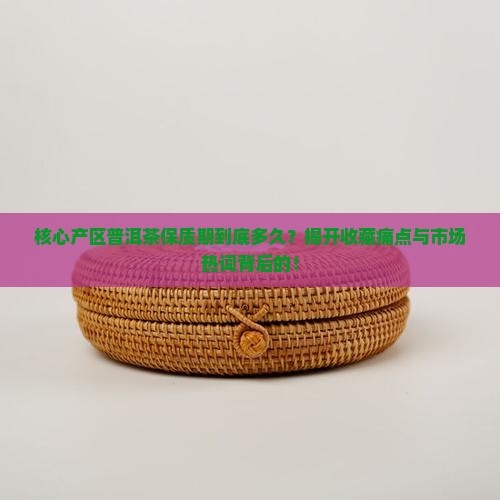 核心产区普洱茶保质期到底多久？揭开收藏痛点与市场热词背后的！