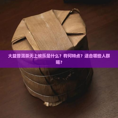 大益普洱茶天上攸乐是什么？有何特点？适合哪些人群喝？