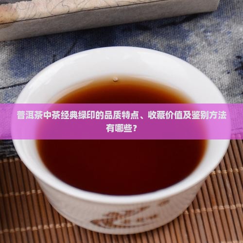 普洱茶中茶经典绿印的品质特点、收藏价值及鉴别方法有哪些？