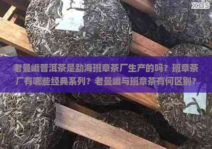 老曼峨普洱茶是勐海班章茶厂生产的吗？班章茶厂有哪些经典系列？老曼峨与班章茶有何区别？