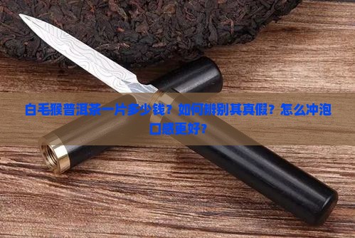 白毛猴普洱茶一片多少钱？如何辨别其真假？怎么冲泡口感更好？