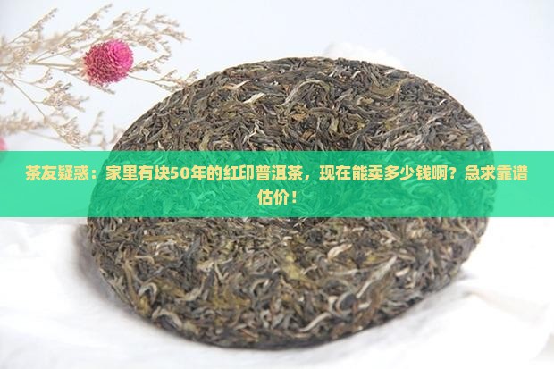 茶友疑惑：家里有块50年的红印普洱茶，现在能卖多少钱啊？急求靠谱估价！