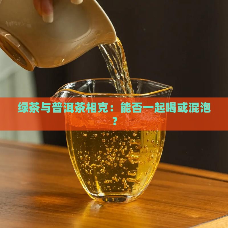 绿茶与普洱茶相克：能否一起喝或混泡？