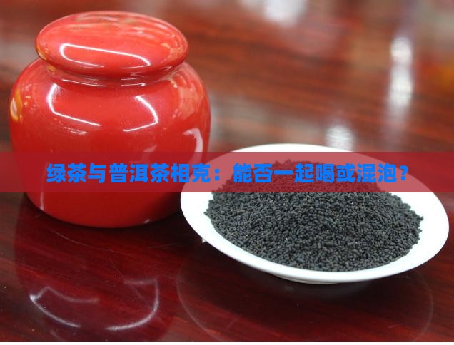 绿茶与普洱茶相克：能否一起喝或混泡？