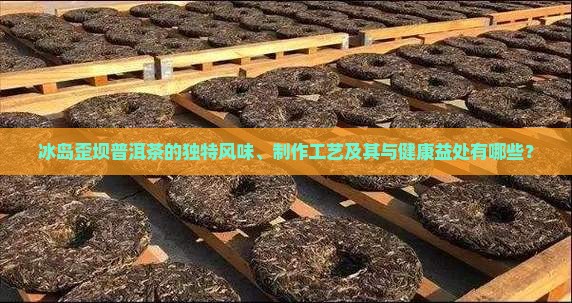 冰岛歪坝普洱茶的独特风味、制作工艺及其与健康益处有哪些？