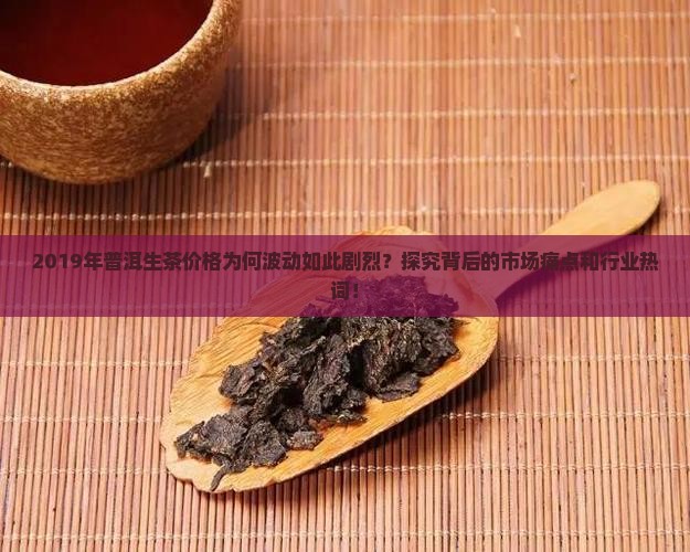 2019年普洱生茶价格为何波动如此剧烈？探究背后的市场痛点和行业热词！