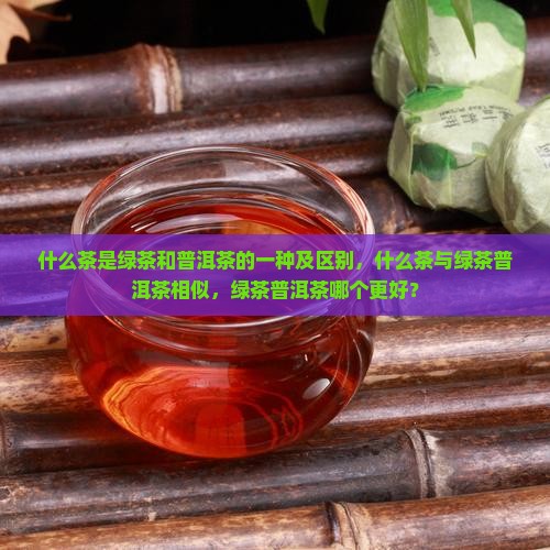 什么茶是绿茶和普洱茶的一种及区别，什么茶与绿茶普洱茶相似，绿茶普洱茶哪个更好？