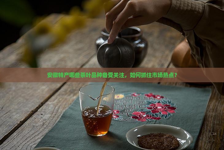 安徽特产哪些茶叶品种备受关注，如何抓住市场热点？