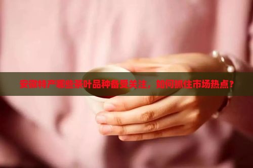 安徽特产哪些茶叶品种备受关注，如何抓住市场热点？