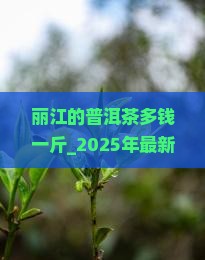 丽江的普洱茶多钱一斤 丽江的普洱茶多钱一斤