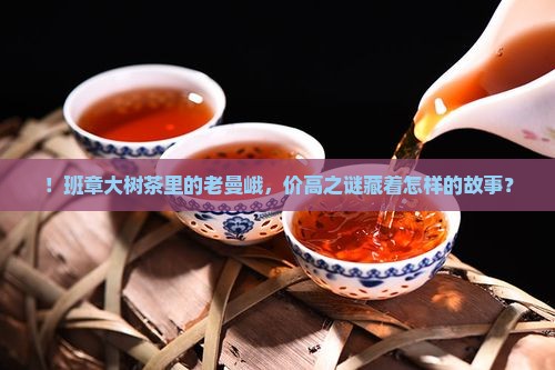 ！班章大树茶里的老曼峨，价高之谜藏着怎样的故事？