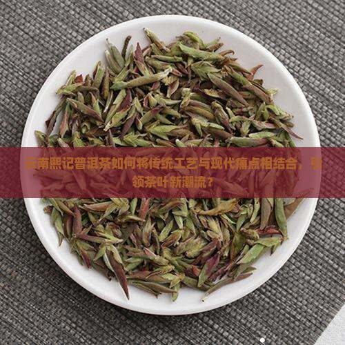 云南熙记普洱茶如何将传统工艺与现代痛点相结合，引领茶叶新潮流？