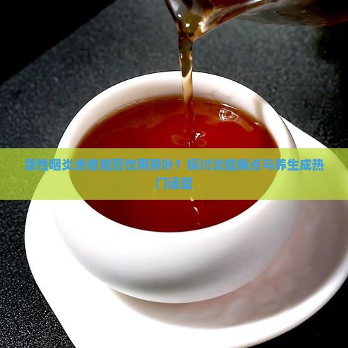急性咽炎患者能否饮用茶叶？探讨炎症痛点与养生成热门话题