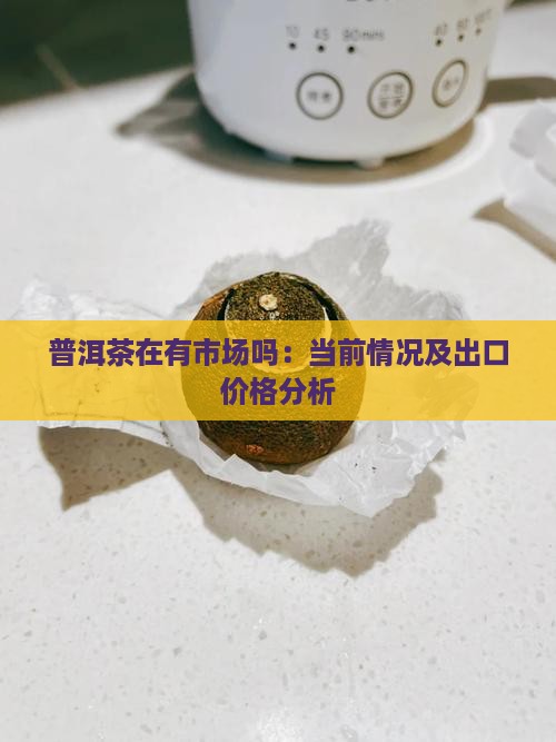 普洱茶在有市场吗：当前情况及出口价格分析