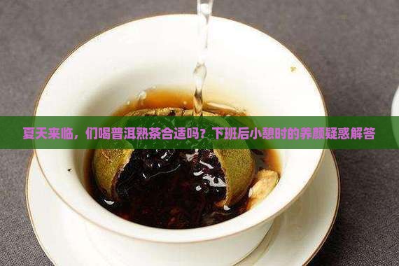 夏天来临，们喝普洱熟茶合适吗？下班后小憩时的养颜疑惑解答