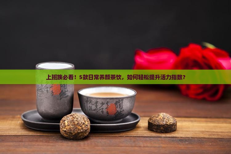 上班族必看！5款日常养颜茶饮，如何轻松提升活力指数？