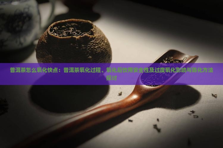 普洱茶怎么氧化快点：普洱茶氧化过程、氧化后饮用安全性及过度氧化影响与陈化方法探讨