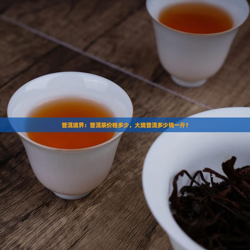 普洱境界：普洱茶价格多少，大境普洱多少钱一斤？