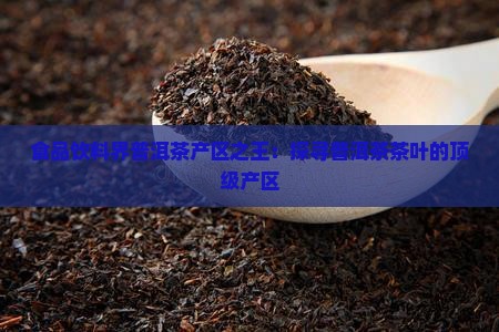 食品饮料界普洱茶产区之王：探寻普洱茶茶叶的顶级产区