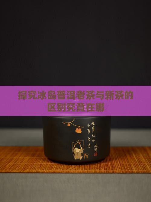 探究冰岛普洱老茶与新茶的区别究竟在哪