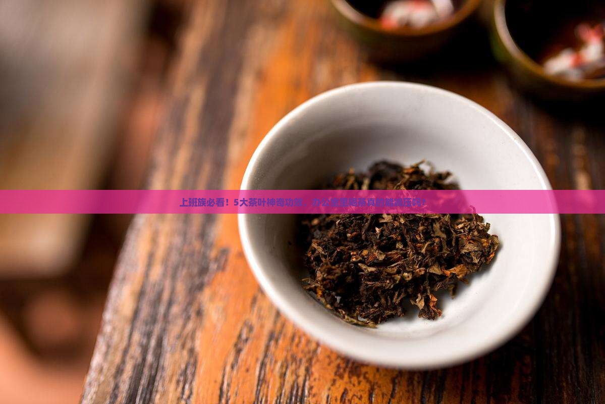 上班族必看！5大茶叶神奇功效，办公室里喝茶真的能减压吗？
