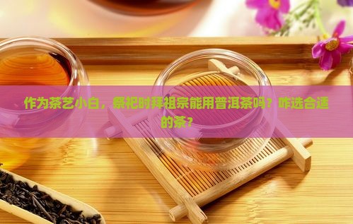 作为茶艺小白，祭祀时拜祖宗能用普洱茶吗？咋选合适的茶？