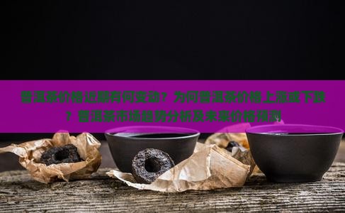 普洱茶价格近期有何变动？为何普洱茶价格上涨或下跌？普洱茶市场趋势分析及未来价格预测