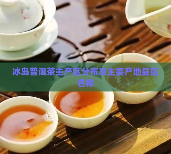 冰岛普洱茶主产区分布及主要产地县区名称