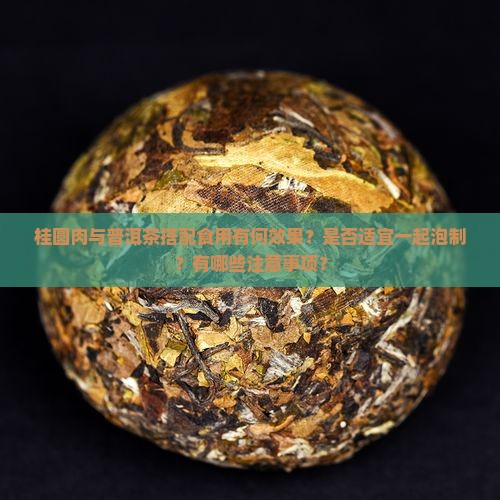 桂圆肉与普洱茶搭配食用有何效果？是否适宜一起泡制？有哪些注意事项？