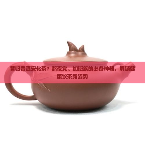 昔归普洱安化茶？熬夜党、加班族的必备神器，解锁健康饮茶新姿势