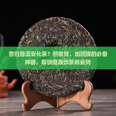 昔归普洱安化茶？熬夜党、加班族的必备神器，解锁健康饮茶新姿势