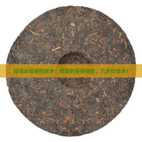 探寻冰岛茶的故乡：那里的茶香秘密，几家在传承？