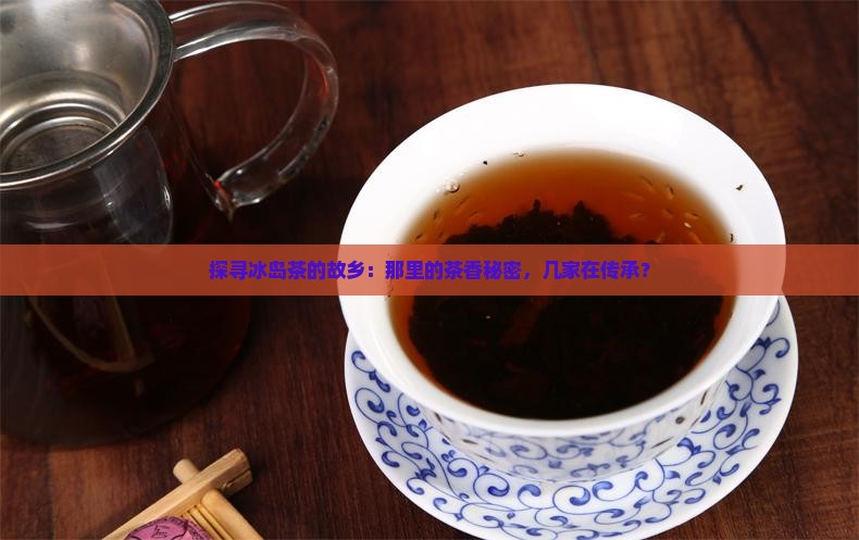 探寻冰岛茶的故乡：那里的茶香秘密，几家在传承？