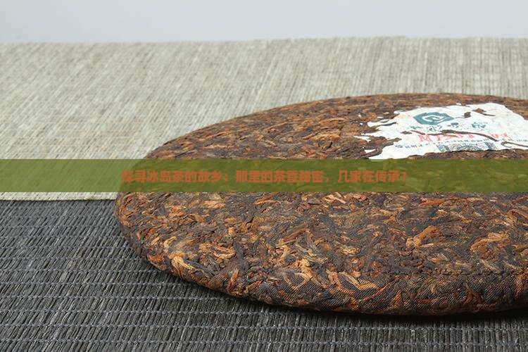 探寻冰岛茶的故乡：那里的茶香秘密，几家在传承？
